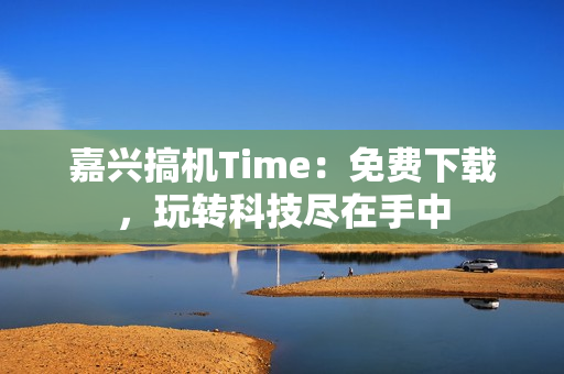 嘉兴搞机Time：免费下载，玩转科技尽在手中