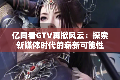 亿同看GTV再掀风云：探索新媒体时代的崭新可能性