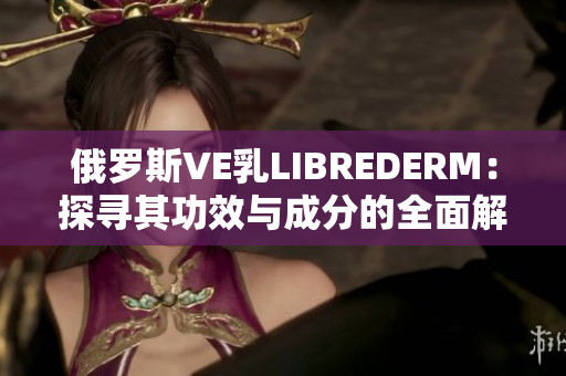俄罗斯VE乳LIBREDERM：探寻其功效与成分的全面解析