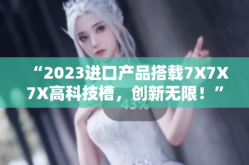 “2023进口产品搭载7X7X7X高科技槽，创新无限！”