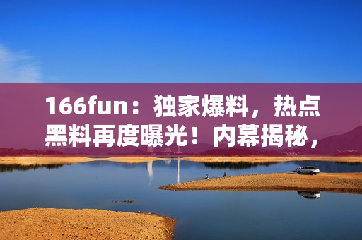 166fun：独家爆料，热点黑料再度曝光！内幕揭秘，猛料披露！
