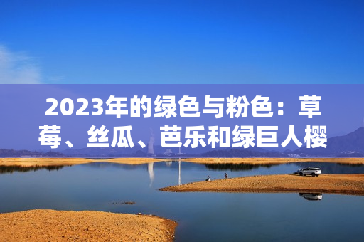 2023年的绿色与粉色：草莓、丝瓜、芭乐和绿巨人樱桃交织的魅力还有秋葵的惊喜