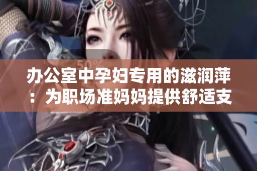 办公室中孕妇专用的滋润萍：为职场准妈妈提供舒适支持与护理