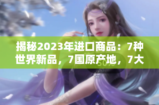 揭秘2023年进口商品：7种世界新品，7国原产地，7大惊喜！