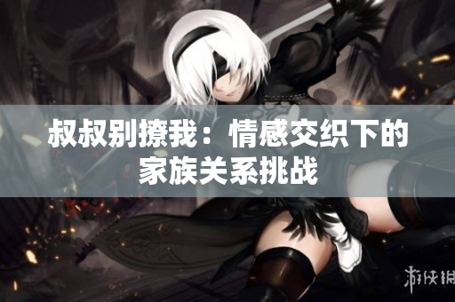 叔叔别撩我：情感交织下的家族关系挑战