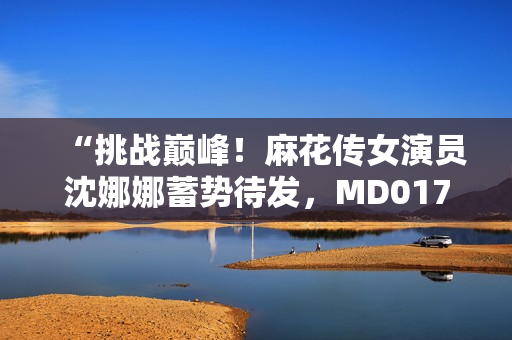 “挑战巅峰！麻花传女演员沈娜娜蓄势待发，MD0174为她打造新高度”
