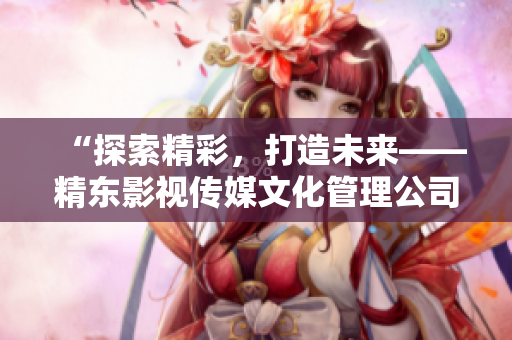 “探索精彩，打造未来——精东影视传媒文化管理公司引领行业创新发展”