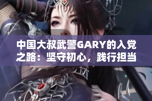 中国大叔武警GARY的入党之路：坚守初心，践行担当