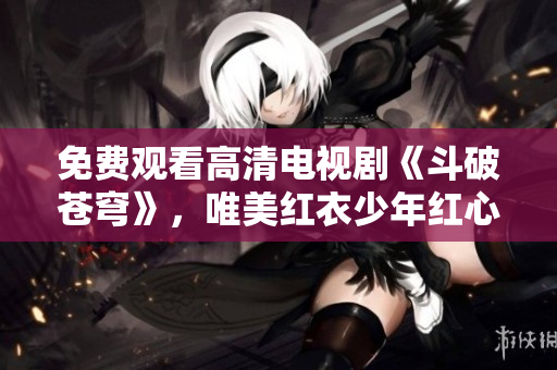 免费观看高清电视剧《斗破苍穹》，唯美红衣少年红心劲爆冒险
