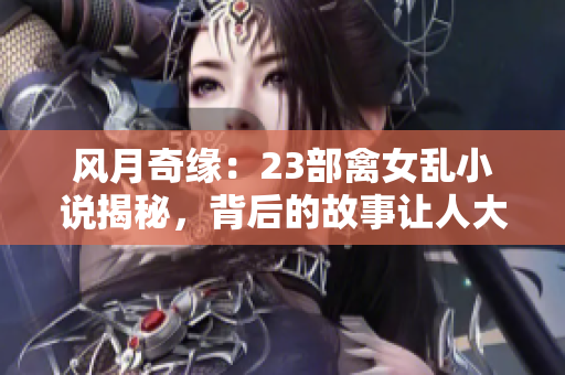 风月奇缘：23部禽女乱小说揭秘，背后的故事让人大开眼界！
