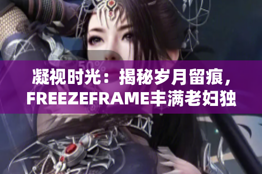 凝视时光：揭秘岁月留痕，FREEZEFRAME丰满老妇独特魅力