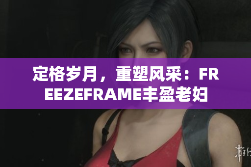 定格岁月，重塑风采：FREEZEFRAME丰盈老妇