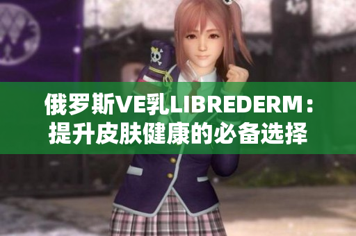 俄罗斯VE乳LIBREDERM：提升皮肤健康的必备选择