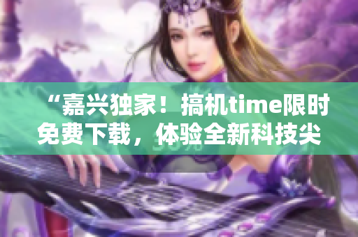 “嘉兴独家！搞机time限时免费下载，体验全新科技尖端！”