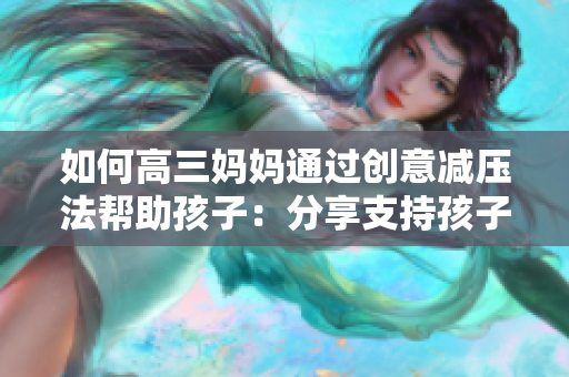 如何高三妈妈通过创意减压法帮助孩子：分享支持孩子应对考试的有效策略