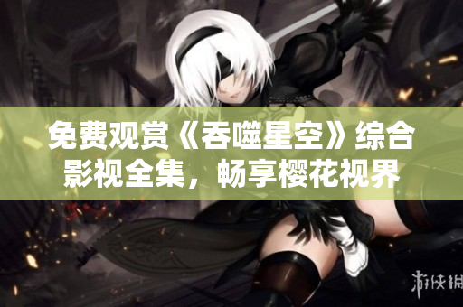 免费观赏《吞噬星空》综合影视全集，畅享樱花视界