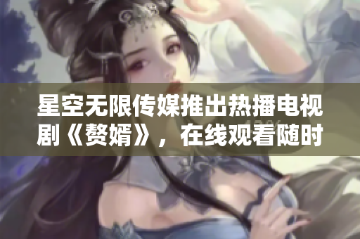 星空无限传媒推出热播电视剧《赘婿》，在线观看随时刷！