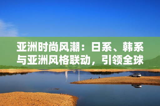 亚洲时尚风潮：日系、韩系与亚洲风格联动，引领全球时尚趋势