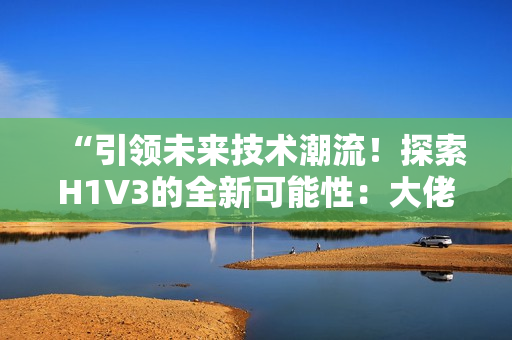 “引领未来技术潮流！探索H1V3的全新可能性：大佬们如何定义下一代创新？”