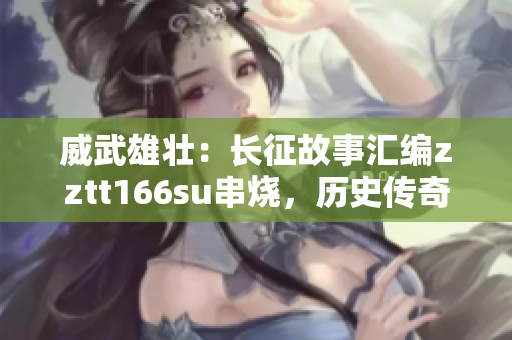 威武雄壮：长征故事汇编zztt166su串烧，历史传奇展现无遗