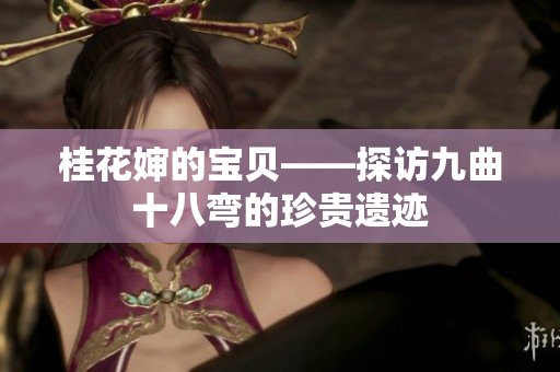 桂花婶的宝贝——探访九曲十八弯的珍贵遗迹