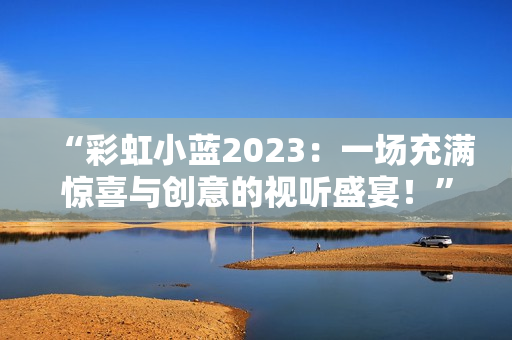 “彩虹小蓝2023：一场充满惊喜与创意的视听盛宴！”