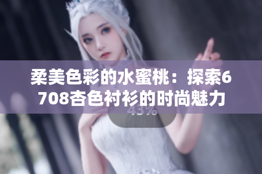 柔美色彩的水蜜桃：探索6708杏色衬衫的时尚魅力