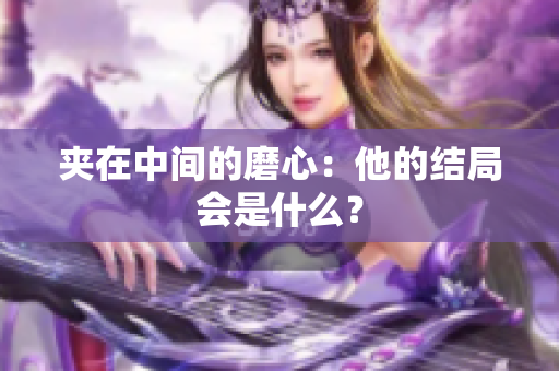 夹在中间的磨心：他的结局会是什么？