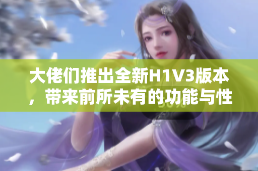 大佬们推出全新H1V3版本，带来前所未有的功能与性能提升