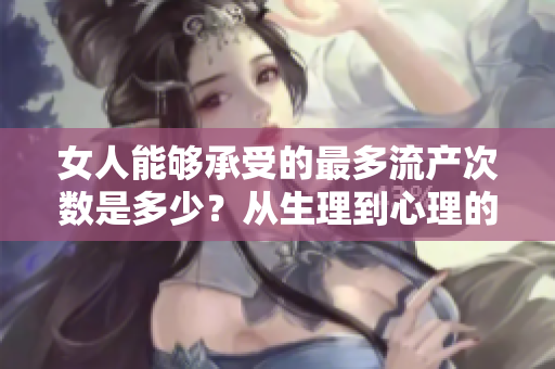 女人能够承受的最多流产次数是多少？从生理到心理的综合分析