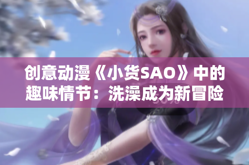 创意动漫《小货SAO》中的趣味情节：洗澡成为新冒险