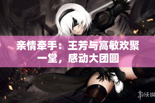 亲情牵手：王芳与高敏欢聚一堂，感动大团圆