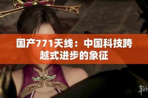 国产771天线：中国科技跨越式进步的象征