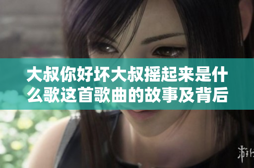 大叔你好坏大叔摇起来是什么歌这首歌曲的故事及背后的意义