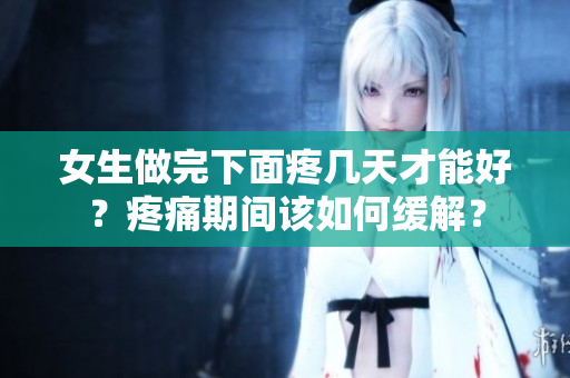 女生做完下面疼几天才能好？疼痛期间该如何缓解？