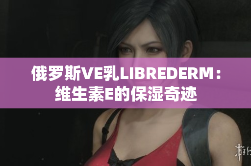 俄罗斯VE乳LIBREDERM：维生素E的保湿奇迹