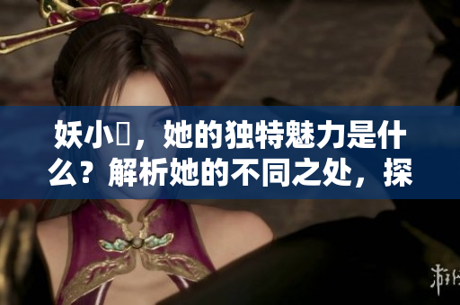 妖小槡，她的独特魅力是什么？解析她的不同之处，探寻其引人入胜的特质。