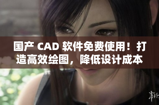 国产 CAD 软件免费使用！打造高效绘图，降低设计成本