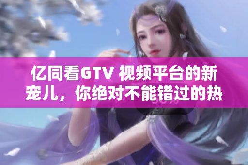 亿同看GTV 视频平台的新宠儿，你绝对不能错过的热门内容