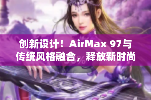 创新设计！AirMax 97与传统风格融合，释放新时尚力量