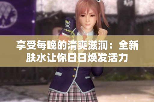 享受每晚的清爽滋润：全新肤水让你日日焕发活力
