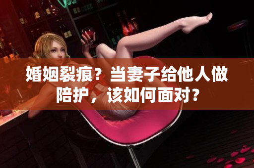 婚姻裂痕？当妻子给他人做陪护，该如何面对？