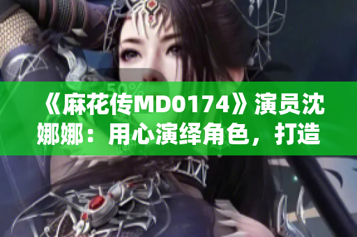 《麻花传MD0174》演员沈娜娜：用心演绎角色，打造新一代荧屏魅力