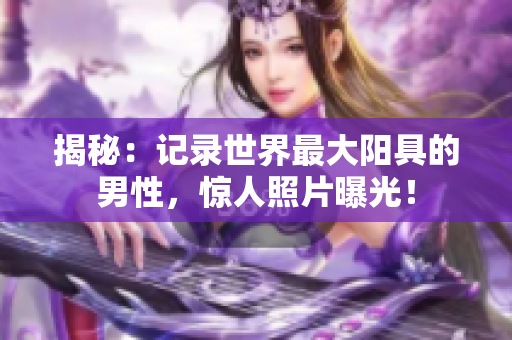 揭秘：记录世界最大阳具的男性，惊人照片曝光！