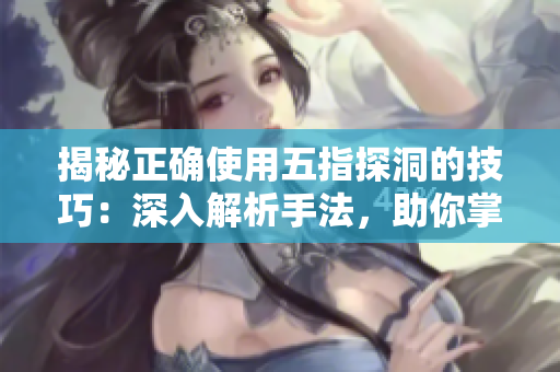 揭秘正确使用五指探洞的技巧：深入解析手法，助你掌握洞穴探险的精髓