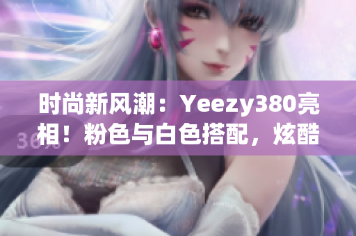 时尚新风潮：Yeezy380亮相！粉色与白色搭配，炫酷登场