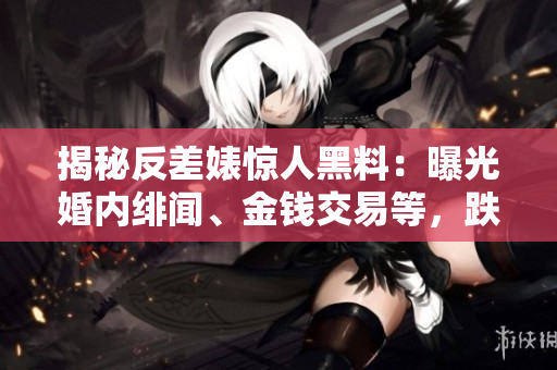 揭秘反差婊惊人黑料：曝光婚内绯闻、金钱交易等，跌宕起伏的万里寻真之路
