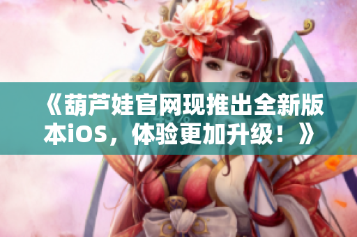 《葫芦娃官网现推出全新版本iOS，体验更加升级！》