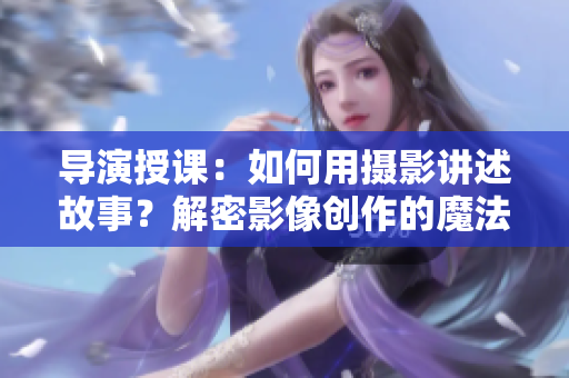 导演授课：如何用摄影讲述故事？解密影像创作的魔法