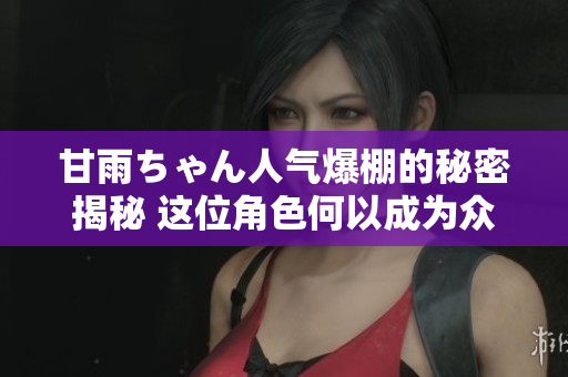 甘雨ちゃん人气爆棚的秘密揭秘 这位角色何以成为众人追捧的焦点？